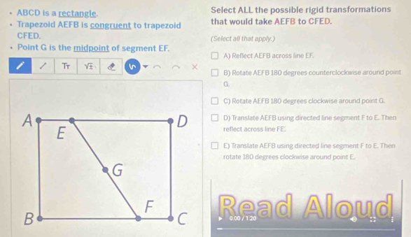 ABCD is a rectangle. Select ALL the possible rigid transformations
Trapezoid AEFB is congruent to trapezoid that would take AEFB to CFED.
CFED. (Select all that apply.)
Point G is the midpoint of segment EF.
A) Reflect AEFB across line EF.
1 / Tr sqrt(± ) × B) Rotate AEFB 180 degrees counterclockwise around point
G.
C) Rotate AEFB 180 degrees clockwise around point G.
D) Translate AEFB using directed line segment F to E. Then
reflect across line FE.
E) Translate AEFB using directed line segment F to E. Then
rotate 180 degrees clockwise around point E.
Read Aloud