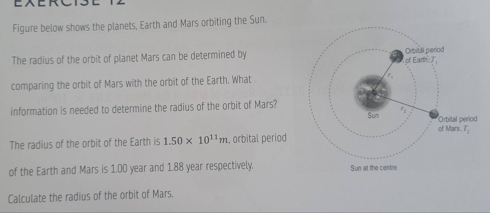 Figure below shows the planets, Earth and Mars orbiting the Sun.
The radius of the orbit of planet Mars can be determined by
comparing the orbit of Mars with the orbit of the Earth. What
information is needed to determine the radius of the orbit of Mars?
The radius of the orbit of the Earth is 1.50* 10^(11)m , orbital period
of the Earth and Mars is 1.00 year and 1.88 year respectively.
Calculate the radius of the orbit of Mars.