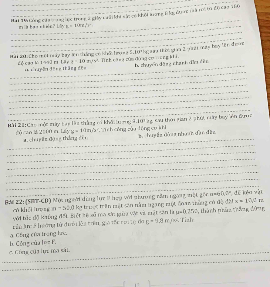 Công của trọng lực trong 2 giây cuối khi vật có khối lượng 8 kg được thả rợi từ độ cao 180
_ m là bao nhiêu? Lấy g=10m/s^2. 
_
_
Bài 20:Cho một máy bay lên thẳng có khối lượng 5.10^3kg sau thời gian 2 phút máy bay lên được
độ cao là 1440 m. Lấy g=10m/s^2 *. Tính công của động cơ trong khi:
_
_a. chuyến động thẳng đều b. chuyển động nhanh dần đều
_
_
_
_
_
_
Bài 21:Cho một máy bay lên thẳng có khối lượng 8.10^3kg 1, sau thời gian 2 phút máy bay lên được
độ cao là 2000 m. Lấy g=10m/s^2. Tính công của động cơ khi
_
_
a. chuyển động thẳng đều b. chuyển động nhanh dần đều
_
_
_
_
_
_
Bài 22: (SBT-CD) Một người dùng lực F hợp với phương nằm ngang một góc alpha =60, 0° , để kéo vật
có khối lượng m=50, 0kg trượt trên mặt sàn nằm ngang một đoạn thẳng có độ dài s=10, 0m
với tốc độ không đổi. Biết hệ số ma sát giữa vật và mặt sàn là mu =0,250 , thành phần thẳng đứng
của lực F hướng từ dưới lên trên, gia tốc rơi tự do g=9, 8m/s^2. Tính:
a. Công của trọng lực.
b. Công của lực F.
_c. Công của lực ma sát.
_
_
