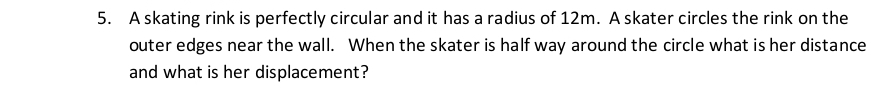 A skating rink is perfectly circular and it has a radius of 12m. A skater circles the rink on the 
outer edges near the wall. When the skater is half way around the circle what is her distance 
and what is her displacement?