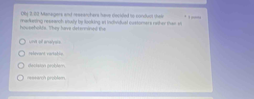 Obj 2.02 Managers and researchers have decided to conduct their * 3 points
marketing research study by looking at individual customers rather than at
households. They have determined the
unit of analysis.
relevant variable.
decision problem.
research problem.