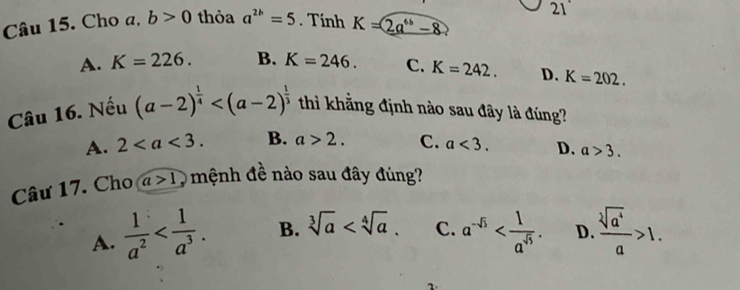 21°
Câu 15. Cho a, b>0 thỏa a^(2b)=5. Tính K=2a^(6b)-8
A. K=226. B. K=246. C. K=242. D. K=202. 
Câu 16. Nếu (a-2)^ 1/4  thì khằng định nào sau đây là đúng?
A. 2. B. a>2. C. a<3</tex>. D. a>3. 
Câu 17. Cho a>1 O mệnh đề nào sau đây đúng?
A.  1/a^2  . B. sqrt[3](a) . C. a^(-5) . D.  sqrt[3](a^4)/a >1.