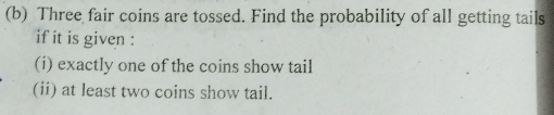 Three fair coins are tossed. Find the probability of all getting tails 
if it is given : 
(i) exactly one of the coins show tail 
(ii) at least two coins show tail.