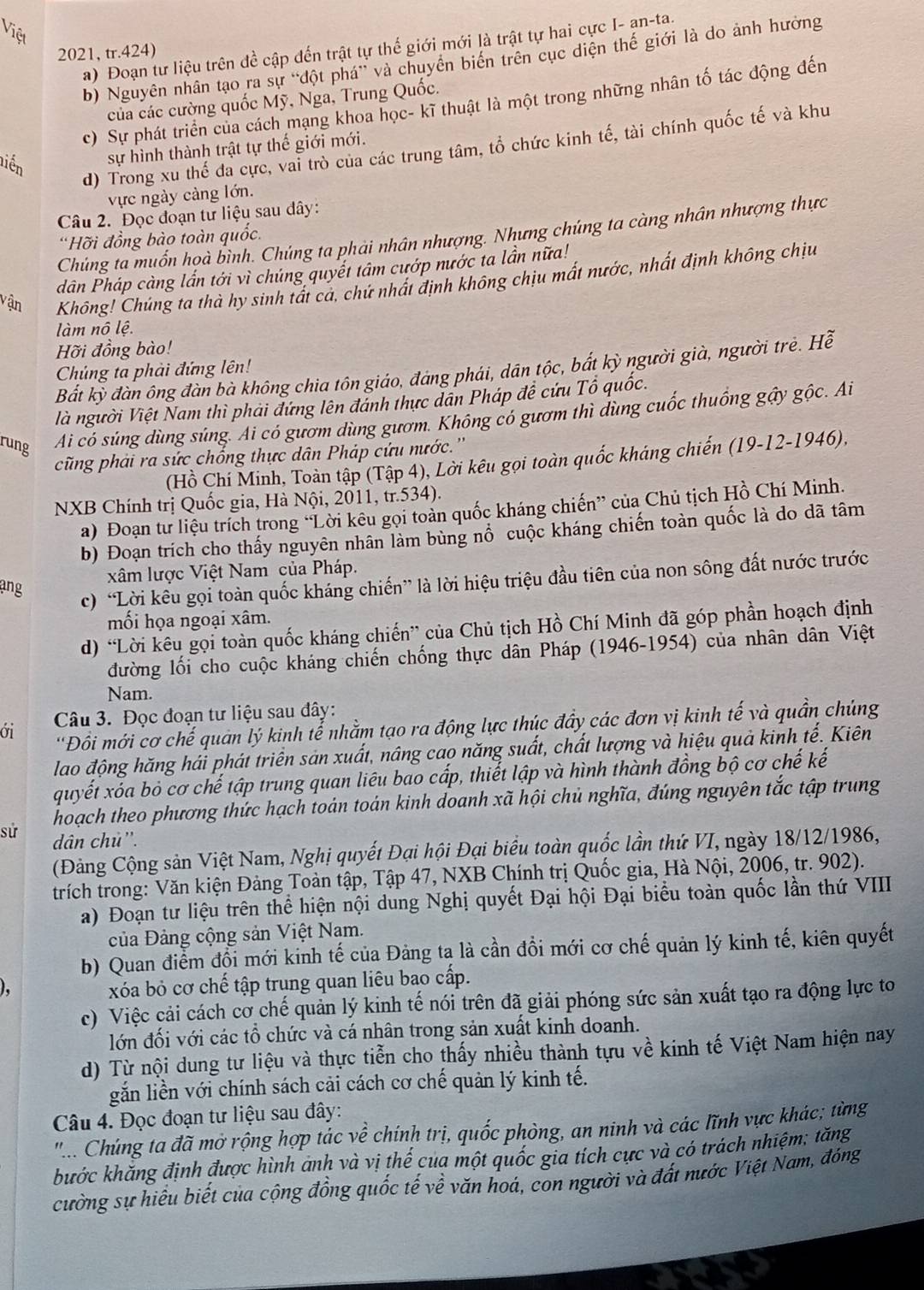 Việt
a) Đoạn tư liệu trên đề cập đến trật tự thế giới mới là trật tự hai cực I- an-ta.
2021, tr.424)
b) Nguyên nhân tạo ra sự ''đột phá' và chuyên biên trên cục diện thế giới là do ảnh hưởng
của các cường quốc Mỹ, Nga, Trung Quốc.
c) Sự phát triển của cách mạng khoa học- kĩ thuật là một trong những nhân tố tác động đến
d) Trong xu thế đa cực, vai trò của các trung tâm, tổ chức kinh tế, tài chính quốc tế và khu
niền sự hình thành trật tự thế giới mới.
vực ngày càng lớn.
Câu 2. Đọc đoạn tư liệu sau dây:
Chúng ta muốn họà bình. Chúng ta phải nhân nhượng. Nhưng chúng ta càng nhân nhượng thực
'Hỡi đồng bào toàn quốc.
dân Pháp càng lần tới vì chúng quyết tâm cướp nước ta lần nữa!
vận Không! Chúng ta thà hy sinh tất cả, chứ nhất định không chịu mất nước, nhất định không chịu
làm nô lệ.
Hỡi đồng bào!
Bắt kỳ đàn ông đàn bà không chia tôn giáo, đáng phái, dân tộc, bắt kỳ người già, người trẻ. Hề
Chúng ta phải đứng lên!
là người Việt Nam thì phải đứng lên đánh thực dân Pháp đề cứu Tổ quốc.
rung Ai có súng dùng súng. Ai có gươm dùng gươm. Không có gươm thì dùng cuốc thuống gậy gộc. Ai
cũng phải ra sức chống thực dân Pháp cứu nước.''
(Hồ Chí Minh, Toàn tập (Tập 4), Lời kêu gọi toàn quốc kháng chiến (19-12-1946),
NXB Chính trị Quốc gia, Hà Nội, 2011, tr.534).
a) Đoạn tư liệu trích trong “Lời kêu gọi toàn quốc kháng chiến” của Chủ tịch Hồ Chí Minh.
b) Đoạn trích cho thấy nguyên nhân làm bùng nổ cuộc kháng chiến toàn quốc là do dã tâm
xâm lược Việt Nam của Pháp.
ang
c) 'Lời kêu gọi toàn quốc kháng chiến” là lời hiệu triệu đầu tiên của non sông đất nước trước
mối họa ngoại xâm.
d) “Lời kêu gọi toàn quốc kháng chiến” của Chủ tịch Hồ Chí Minh đã góp phần hoạch định
đường lối cho cuộc kháng chiến chống thực dân Pháp (1946-1954) của nhân dân Việt
Nam.
ới  Câu 3. Đọc đoạn tư liệu sau đây:
'Đồi mới cơ chế quản lý kinh tể nhằm tạo ra động lực thúc đẩy các đơn vị kinh tế và quần chúng
lao động hăng hái phát triển sản xuất, nâng cao năng suất, chất lượng và hiệu quả kinh tế. Kiên
quyết xóa bỏ cơ chế tập trung quan liêu bao cấp, thiết lập và hình thành đồng bộ cơ chế kế
hoạch theo phương thức hạch toán toán kinh doanh xã hội chủ nghĩa, đúng nguyên tắc tập trung
sử dân chủ''.
(Đảng Cộng sản Việt Nam, Nghị quyết Đại hội Đại biểu toàn quốc lần thứ VI, ngày 18/12/1986,
trích trong: Văn kiện Đảng Toàn tập, Tập 47, NXB Chính trị Quốc gia, Hà Nội, 2006, tr. 902).
a) Đoạn tư liệu trên thể hiện nội dung Nghị quyết Đại hội Đại biểu toàn quốc lần thứ VIII
của Đảng cộng sản Việt Nam.
b) Quan điểm đổi mới kinh tế của Đảng tạ là cần đồi mới cơ chế quản lý kinh tế, kiên quyết
xóa bỏ cơ chế tập trung quan liêu bao cấp.
c) Việc cải cách cơ chế quản lý kinh tế nói trên đã giải phóng sức sản xuất tạo ra động lực to
lớn đối với các tổ chức và cá nhân trong sản xuất kinh doanh.
d) Từ nội dung tư liệu và thực tiễn cho thấy nhiều thành tựu về kinh tế Việt Nam hiện nay
gắn liền với chính sách cải cách cơ chế quản lý kinh tế.
Câu 4. Đọc đoạn tư liệu sau đây:
''... Chúng ta đã mở rộng hợp tác về chính trị, quốc phòng, an ninh và các lĩnh vực khác; từng
khước khăng định được hình ảnh và vị thế cua một quốc gia tích cực và có trách nhiệm; tăng
cường sự hiểu biết của cộng đồng quốc tế về văn hoá, con người và đất nước Việt Nam, đóng