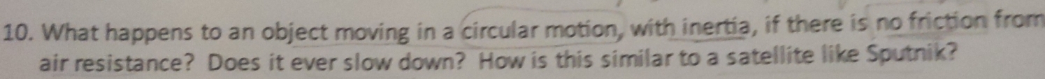 What happens to an object moving in a circular motion, with inertia, if there is no friction from 
air resistance? Does it ever slow down? How is this similar to a satellite like Sputnik?