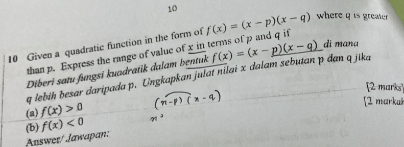 10 
10 Given a quadratic function in the form of f(x)=(x-p)(x-q) where q is greater 
than p. Express the range of value of x in terms of p and q if 
Diberi satu fungsi kuadratik dalam bentuk f(x)=(x-p)(x-q) di mana
q lebih besar daripada p. Ungkapkan julat nilai x dalam sebutan p đan q jíka 
[2 marks 
(a) f(x)>0
[2 markah 
(b) f(x)<0</tex> 
Answer/ Jawapan: