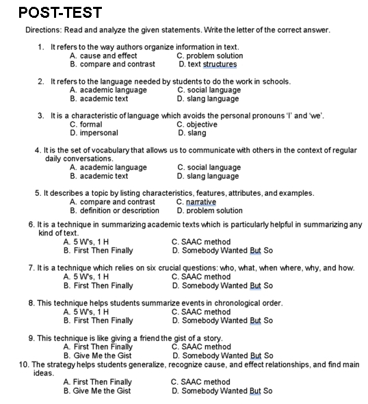 POST-TEST
Directions: Read and analyze the given statements. Write the letter of the correct answer.
1. It refers to the way authors organize information in text
A. cause and effect C. problem solution
B. compare and contrast D. text structures
2. It refers to the language needed by students to do the work in schools.
A. academic language C. social language
B. academic text D. slang language
3. It is a characteristic of language which avoids the personal pronouns ‘I’ and ‘we’.
C. formal C. objective
D. impersonal D. slang
4. It is the set of vocabulary that allows us to communicate with others in the context of regular
daily conversations.
A. academic language C. social language
B. academic text D. slang language
5. It describes a topic by listing characteristics, features, attributes, and examples.
A. compare and contrast C. narrative
B. definition or description D. problem solution
6. It is a technique in summarizing academic texts which is particularly helpful in summarizing any
kind of text.
A. 5 W's, 1 H C SAAC method
B. First Then Finally D. Somebody Wanted But So
7. It is a technique which relies on six crucial questions: who, what, when where, why, and how.
A. 5 W's, 1 H C. SAAC method
B. First Then Finally D. Somebody Wanted But So
8. This technique helps students summarize events in chronological order.
A. 5 W's, 1 H C. SAAC method
B. First Then Finally D. Somebody Wanted But So
9. This technique is like giving a friend the gist of a story.
A. First Then Finally C. SAAC method
B. Give Me the Gist D. Somebody Wanted But So
10. The strategy helps students generalize, recognize cause, and effect relationships, and find main
ideas.
A. First Then Finally C. SAAC method
B. Give Me the Gist D. Somebody Wanted But So