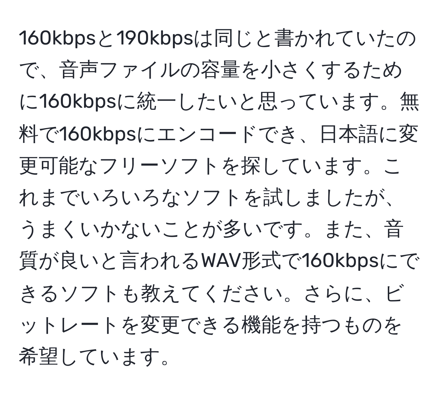 160kbpsと190kbpsは同じと書かれていたので、音声ファイルの容量を小さくするために160kbpsに統一したいと思っています。無料で160kbpsにエンコードでき、日本語に変更可能なフリーソフトを探しています。これまでいろいろなソフトを試しましたが、うまくいかないことが多いです。また、音質が良いと言われるWAV形式で160kbpsにできるソフトも教えてください。さらに、ビットレートを変更できる機能を持つものを希望しています。