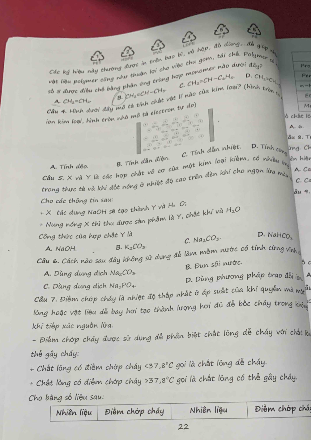 LDPE Pp
HOPE
er có
Các ký hiệu này thường được in trên bao bì, vỏ hộp, đồ dùng,...đễ giúp n
Pro
vật liệu polymer cũng như thuận lợi cho việc thu gom, tái chế. P
D. Per
số 5 được điều chế bằng phản ứng trùng hợp monomer nào dưới dhat ay
A. CH_2=CH_2. B. CH_2=CH-CH_3. C. CH_2=CH-C_6H_5. CH_2=CH
n -1
Câu 4. Hình dưới đây mô tà tính chất vật lí nào của kim loại? (hình tròn tả
Et
ion kim loại, hình tròn nhỏ mô tả electron tự do)
M
ó chát lỏ
A. 6.
âu 8 . Ti
C. Tính dẫn nhiệt. D. Tính cứng irng. Ch
A. Tính dèo. B. Tính dẫn điện.
ên hiện
Câu 5. X và Y là các hợp chất vô cơ của một kim loại kiềm, có nhiều ứng
A. Ca
C. C
trong thực tế và khi đốt nóng ở nhiệt độ cao trên đèn khí cho ngọn lửa màu 
âu 9.
Cho các thông tin sau:
+ X tác dụng NaOH sẽ tạo thành Y và  1 H_2O;
+ Nung nóng X thì thu được sản phẫm Y, chất khí và H2O
Công thức của hợp chất Y là
C. Na_2CO_3. D. NaHCO_3.
A. NaOH. B. K_2CO_3.
Câu 6. Cách nào sau đây không sử dụng đề làm mềm nước có tính cứng vĩnh ự
B. Đun sôi nước.
ó c
A. Dùng dung dịch Na_2CO_3.
D. Dùng phương pháp trao đổi ion A
C. Dùng dung dịch Na_3PO_4.
Câu 7. Điễm chớp cháy là nhiệt độ thấp nhất ở áp suất của khí quyễn mà một âu
10
lông hoặc vật liệu dễ bay hơi tạo thành lượng hơi đủ đễ bốc cháy trong không
khi tiếp xúc nguồn lửa.
- Điểm chớp cháy được sử dụng đễ phân biệt chất lỏng dễ cháy với chất lòn
thể gây cháy:
+ Chất lỏng có điễm chớp cháy <37</tex> ,8°C gọi là chất lỏng dễ cháy.
+ Chất lỏng có điểm chớp cháy 37,8°C gọi là chất lỏng có thể gây cháy.
Cho bảng số liệu sau:
Nhiên liệu Điềm chớp cháy Nhiên liệu  Điểm chớp cháp
22