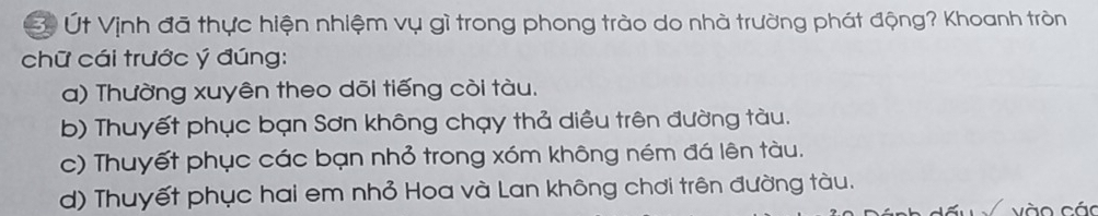 Út Vịnh đã thực hiện nhiệm vụ gì trong phong trào do nhà trường phát động? Khoanh tròn
chữ cái trước ý đúng:
a) Thường xuyên theo dõi tiếng còi tàu.
b) Thuyết phục bạn Sơn không chạy thả diều trên đường tàu.
c) Thuyết phục các bạn nhỏ trong xóm không ném đá lên tàu.
d) Thuyết phục hai em nhỏ Hoa và Lan không chơi trên đường tàu.
vào cáo