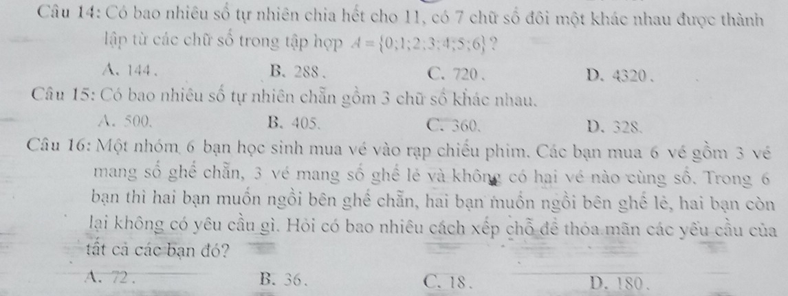 Có bao nhiêu số tự nhiên chia hết cho 11, có 7 chữ số đôi một khác nhau được thành
ập t các chữ số trong tập hợp A= 0;1;2;3;4;5;6 ?
A. 144. B. 288. C. 720. D. 4320.
Câu 15: Có bao nhiêu số tự nhiên chẵn gồm 3 chữ số khác nhau.
A. 500. B. 405. C. 360. D. 328.
Câu 16: Một nhóm 6 bạn học sinh mua vé vào rạp chiếu phim. Các bạn mua 6 vé gồm 3 vé
mang số ghế chẵn, 3 vé mang số ghế lẻ và không có hai vé nào cùng số. Trong 6
bạn thì hai bạn muốn ngồi bên ghế chẵn, hai bạn muồn ngồi bên ghế lẻ, hai bạn còn
lại không có yêu cầu gì. Hỏi có bao nhiêu cách xếp chỗ để thóa mãn các yếu cầu của
tất cả các bạn đó?
A. 72. B. 36. C. 18. D. 180.