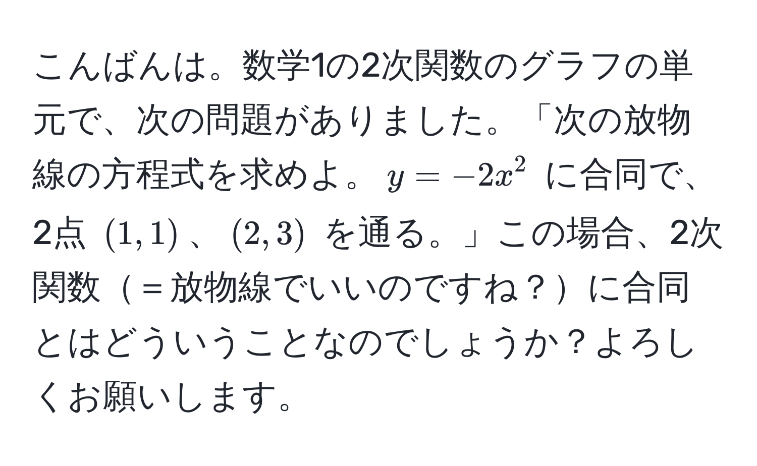 こんばんは。数学1の2次関数のグラフの単元で、次の問題がありました。「次の放物線の方程式を求めよ。$y = -2x^2$ に合同で、2点 $(1,1)$、$(2,3)$ を通る。」この場合、2次関数＝放物線でいいのですね？に合同とはどういうことなのでしょうか？よろしくお願いします。