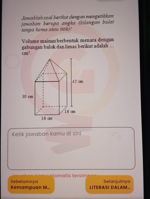 Jawablah soal berikut dengan mengetikkan 
jawaban berupa angka (bilangan bulat 
tanpa koma atau titik)! 
Volume mainan berbentuk menara dengan 
gabungan balok dan limas berikut adalah ...
cm^3. 
Ketik jawaban kamu di sini 
tom at s tersim 
Sebelumnya Selanjutnya 
Kemampuan M... LITERASI DALAM...