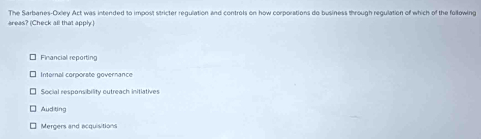 The Sarbanes-Oxley Act was intended to impost stricter regulation and controls on how corporations do business through regulation of which of the following
areas? (Check all that apply.)
Financial reporting
Internal corporate governance
Social responsibility outreach initiatives
Auditing
Mergers and acquisitions