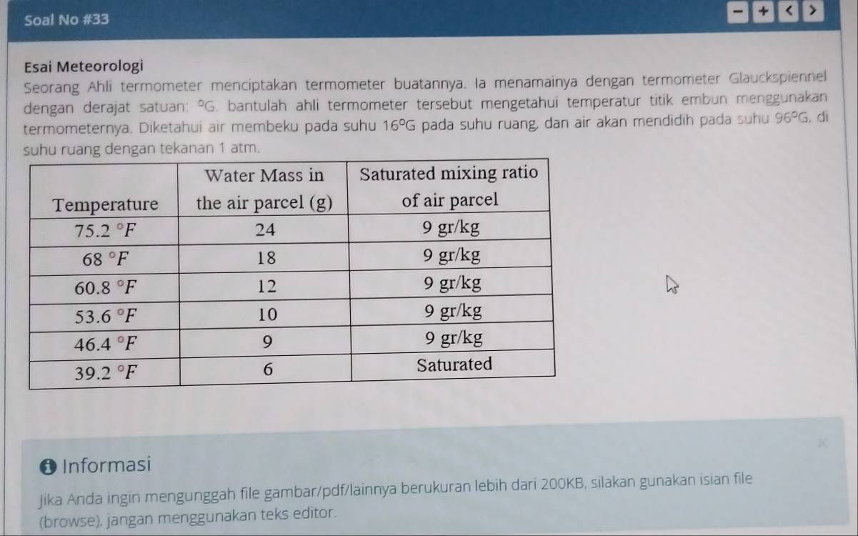 4 < >
Soal No #33
Esai Meteorologi
Seorang Ahli termometer menciptakan termometer buatannya. Ia menamainya dengan termometer Glauckspiennel
dengan derajat satuan: ^circ G. bantulah ahli termometer tersebut mengetahui temperatur titik embun menggunakan
termometernya. Diketahui air membeku pada suhu 16°G pada suhu ruang, dan air akan mendidih pada suhu 96°G , di
an tekanan 1 atm.
❶ Informasi
Jika Anda ingin mengunggah file gambar/pdf/lainnya berukuran lebih dari 200KB, silakan gunakan isian file
(browse), jangan menggunakan teks editor.