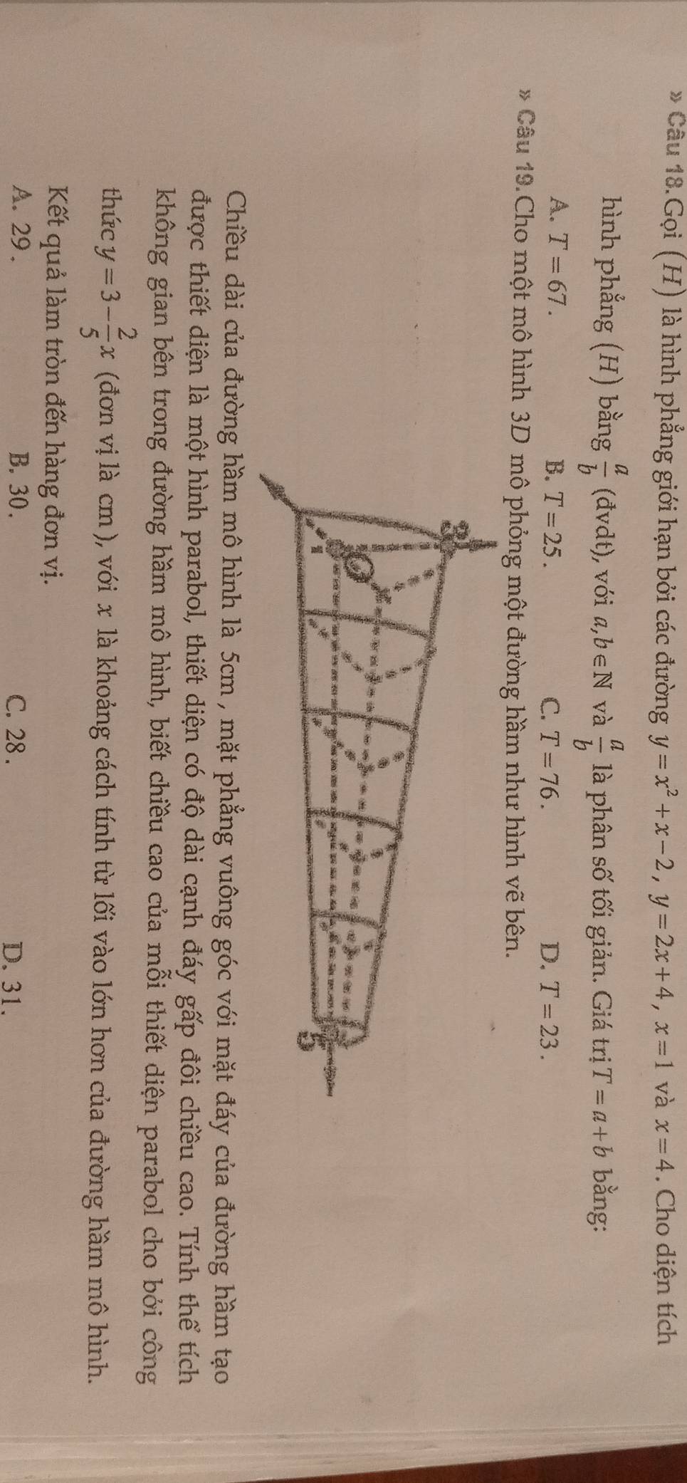 Câu 18.Gọi (H) là hình phẳng giới hạn bởi các đường y=x^2+x-2, y=2x+4, x=1 và x=4. Cho diện tích
hình phẳng (H) bằng  a/b (dvdt) , với a,b∈ N và  a/b  là phân số tối giản. Giá trị T=a+b bằng:
A. T=67. B. T=25. C. T=76. D. T=23. 
* Câu 19.Cho một mô hình 3D mô phỏng một đường hầm như hình vẽ bên.
Chiều dài của đường hầm mô hình là 5cm , mặt phẳng vuông góc với mặt đáy của đường hầm tạo
được thiết diện là một hình parabol, thiết diện có độ dài cạnh đáy gấp đôi chiều cao. Tính thể tích
không gian bên trong đường hầm mô hình, biết chiều cao của mỗi thiết diện parabol cho bởi công
thức y=3- 2/5 x (đơn vị là cm), với x là khoảng cách tính từ lối vào lớn hơn của đường hầm mô hình.
Kết quả làm tròn đến hàng đơn vị.
A. 29. B. 30. C. 28. D. 31.