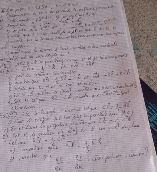 ②Jon pose a=3/150,b=2541
③ Determiner )Decomposer a er b enprodect do fuctears previes
Sinpl fin a=9^(m+2)-9^m  a/b ;sqrt(ab), (2* 5^2)/a + 11^2/7b b=3* 5^m+5^(-m+1) rho gcd(a,b) er PPcm(a,b)
3 on pose
moobler gue a ear unmultiple do A6 er que 8 divise b
air impai. 3 ementien que be Somme dinmonice pie or clnmonbu impen
4) monten gue In Somme do tois monbes entas metuds
mseculifs est un multipl I 3.
(I) ABC D est Um parallelgramme et Mer N dearpoints
is gue: vector CM=-1/2vector CB et vector BN=3vector BA
② monhe que 1) fair un schona Convenable
3 Decuina gue D, Mer N Sant aligne's. vector DM= 1/2 vector BC-vector CD et vector DN=-vector BC+2vector CD
y Sot I le milliea do [AN] manter que A stprlierde [BI]
3 Sair K tell que vector BC=vector CK ,monte gue vector CAB+vector KI Sont
colineaines
ABC Untriangle, Fumpoint telguu vector CF= 1/3 vector AB (AC)
E elaut a progcle de F Sm (BC) en parale
in atilsand a projection monhe gue
27 Sar K t mulieu oe [overline BA] er I Um pont duplan vector CE=1,vector CB
tell gme vector KI= 1/2 vector CF vector KI= 1/3 vector KB
() monke gine
by mmben gie  BE/BC = BP/BK . Que pent on deduire?