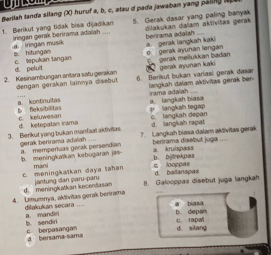 Berilah tanda silang (X) huruf a, b, c, atau d pada jawaban yang paling lo
1. Berikut yang tidak bisa dijadikan 5. Gerak dasar yang paling banyak
iringan gerak berirama adalah .... dilakukan dalam aktivitas gerak
berirama adalah ....
a. iringan musik
b. hitungan a. gerak langkah kaki
c. tepukan tangan pgerak ayunan lengan
c gerak meliukkan badan
d. peluit
2. Kesinambungan antara satu gerakan gerak ayunan kaki
dengan gerakan lainnya disebut 6. Berikut bukan variasi gerak dasar
langkah dalam aktivitas gerak ber -
a. kontinuitas irama adalah ....
.
b fleksibilitas a. langkah biasa
c. keluwesan langkah tegap
d. ketepatan irama c. langkah depan
3. Berikut yang bukan manfaat aktivitas d、langkah rapat
gerak berirama adalah .... 7. Langkah biasa dalam aktivitas gerak
berirama disebut juga ....
a. memperluas gerak persendian
b. meningkatkan kebugaran jas- a. kruispass
b. bijtrekpas
mani
c. meningkatkan daya tahan c looppas
d. ballanspas
jantung dan paru-paru
d. meningkatkan kecerdasan 8. Galooppas disebut juga langkah
4. Umumnya, aktivitas gerak berirama
…
dilakukan secara .... a biasa
a. mandiri
b. depan
b, sendiri c. rapat
c. berpasangan
d、 silang
d bersama-sama