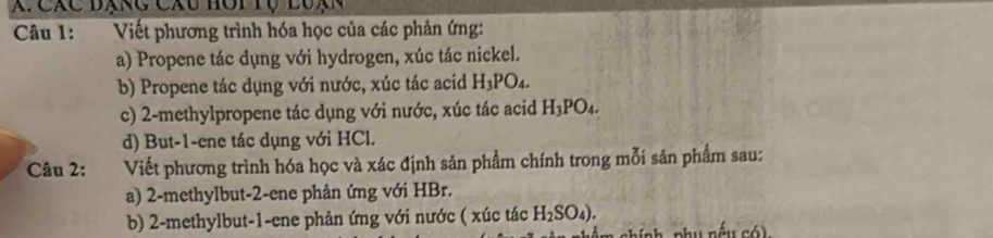 X: Các đạng Cáu hôi tộ luạn 
Câu 1: Viết phương trình hóa học của các phản ứng: 
a) Propene tác dụng với hydrogen, xúc tác nickel. 
b) Propene tác dụng với nước, xúc tác acid H_3PO_4. 
c) 2 -methylpropene tác dụng với nước, xúc tác acid H_3PO_4. 
d) But -1 -ene tác dụng với HCl. 
Câu 2: Viết phương trình hóa học và xác định sản phẩm chính trong mỗi sản phẩm sau: 
a) 2 -methylbut -2 -ene phản ứng với HBr. 
b) 2 -methylbut- 1 -ene phản ứng với nước ( xúc tác H_2SO_4).