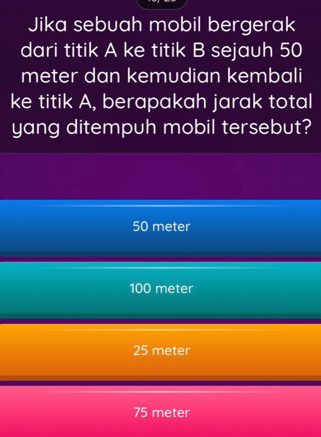 Jika sebuah mobil bergerak
dari titik A ke titik B sejauh 50
meter dan kemudian kembali
ke titik A, berapakah jarak total
yang ditempuh mobil tersebut?
50 meter
100 meter
25 meter
75 meter