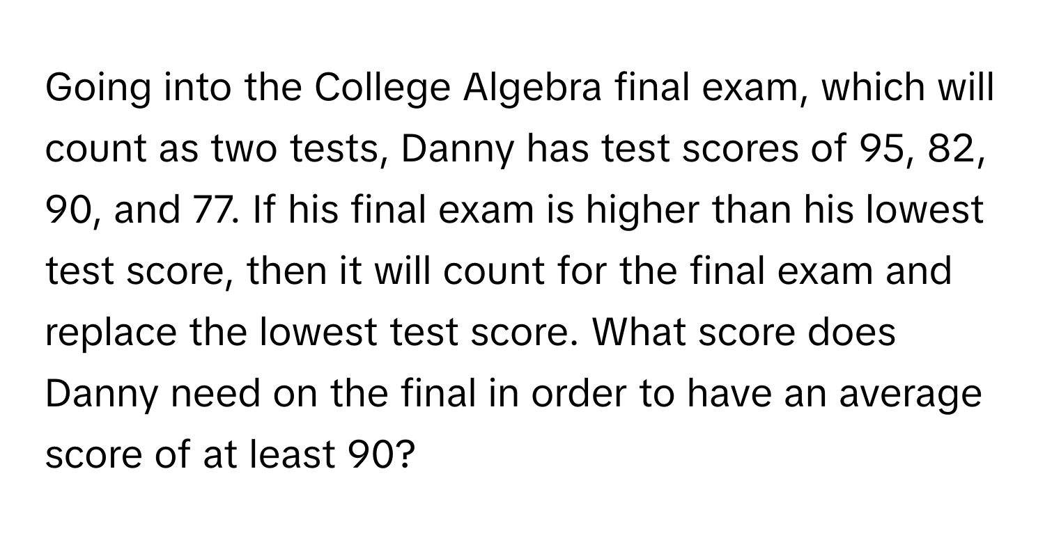 Going into the College Algebra final exam, which will count as two tests, Danny has test scores of 95, 82, 90, and 77. If his final exam is higher than his lowest test score, then it will count for the final exam and replace the lowest test score. What score does Danny need on the final in order to have an average score of at least 90?