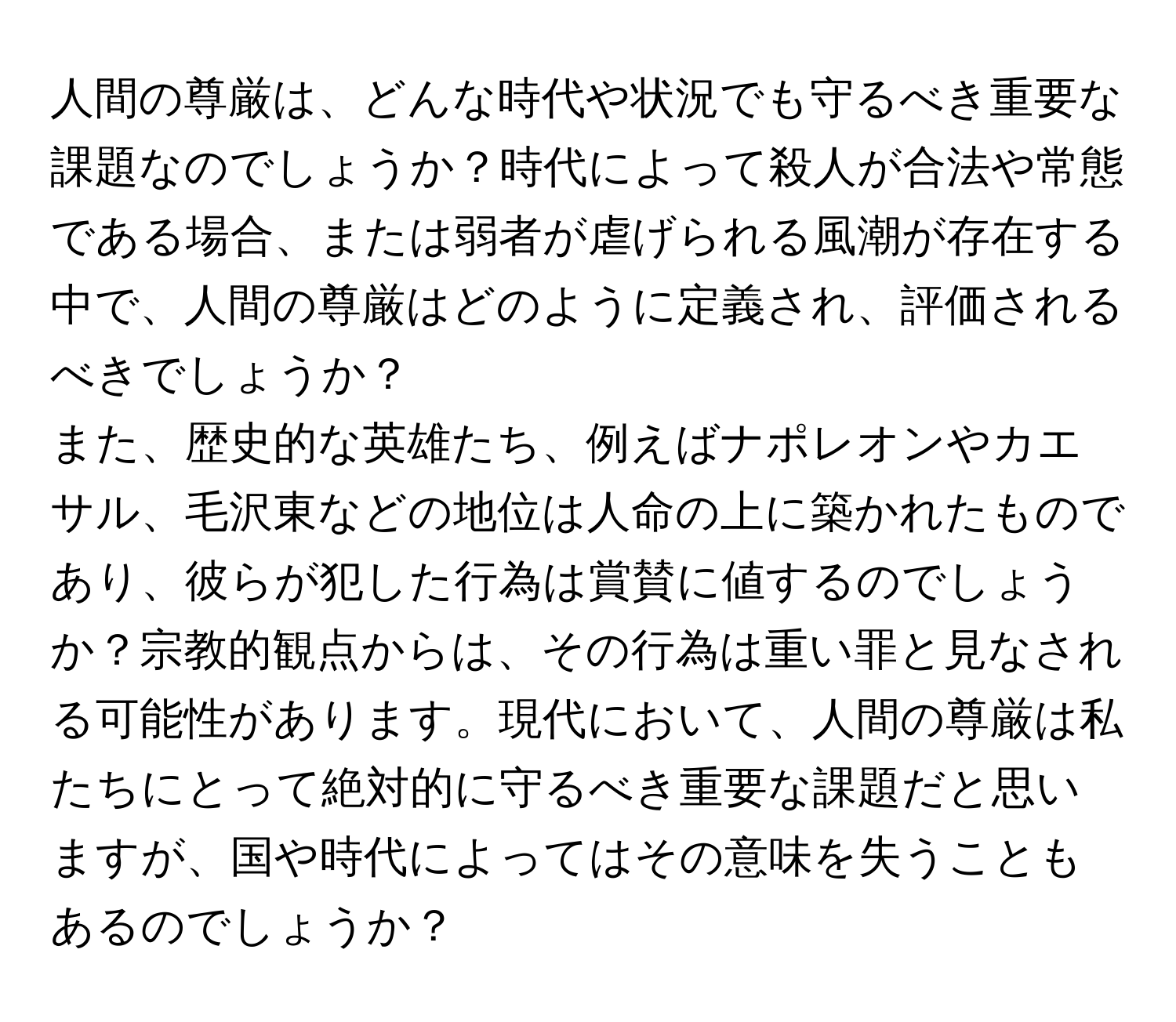 人間の尊厳は、どんな時代や状況でも守るべき重要な課題なのでしょうか？時代によって殺人が合法や常態である場合、または弱者が虐げられる風潮が存在する中で、人間の尊厳はどのように定義され、評価されるべきでしょうか？
また、歴史的な英雄たち、例えばナポレオンやカエサル、毛沢東などの地位は人命の上に築かれたものであり、彼らが犯した行為は賞賛に値するのでしょうか？宗教的観点からは、その行為は重い罪と見なされる可能性があります。現代において、人間の尊厳は私たちにとって絶対的に守るべき重要な課題だと思いますが、国や時代によってはその意味を失うこともあるのでしょうか？