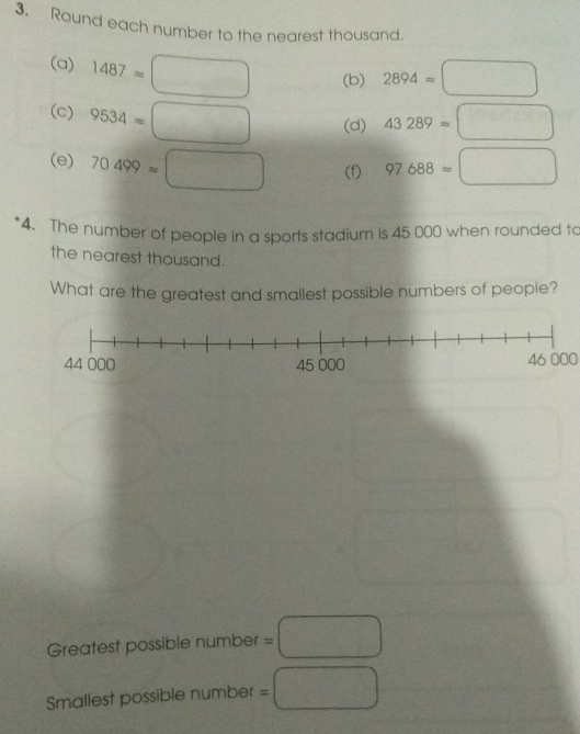 Round each number to the nearest thousand. 
(a) 1487=□ (b) 2894=□
(c) 9534=□ (d) 43289=□
(e) 70499=□ (f) 97688=□
4. The number of people in a sports stadium is 45 000 when rounded to 
the nearest thousand. 
What are the greatest and smallest possible numbers of people?
46 000
Greatest possible number =□
Smallest possible number =□