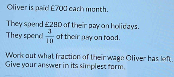 Oliver is paid £700 each month. 
They spend £280 of their pay on holidays. 
They spend  3/10  of their pay on food. 
Work out what fraction of their wage Oliver has left. 
Give your answer in its simplest form.