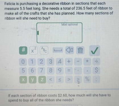 Felicia is purchasing a decorative ribbon in sections that each 
measure 5.5 feet long. She needs a total of 236.5 feet of ribbon to 
make all of the crafts that she has planned. How many sections of 
ribbon will she need to buy? 
label optional 
# x^(2^AB_C) 1
0 1 2 3 4 + - *
5 6 7 8 9 = s 
y Z % : 
If each section of ribbon costs $2.60, how much will she have to 
spend to buy all of the ribbon she needs?