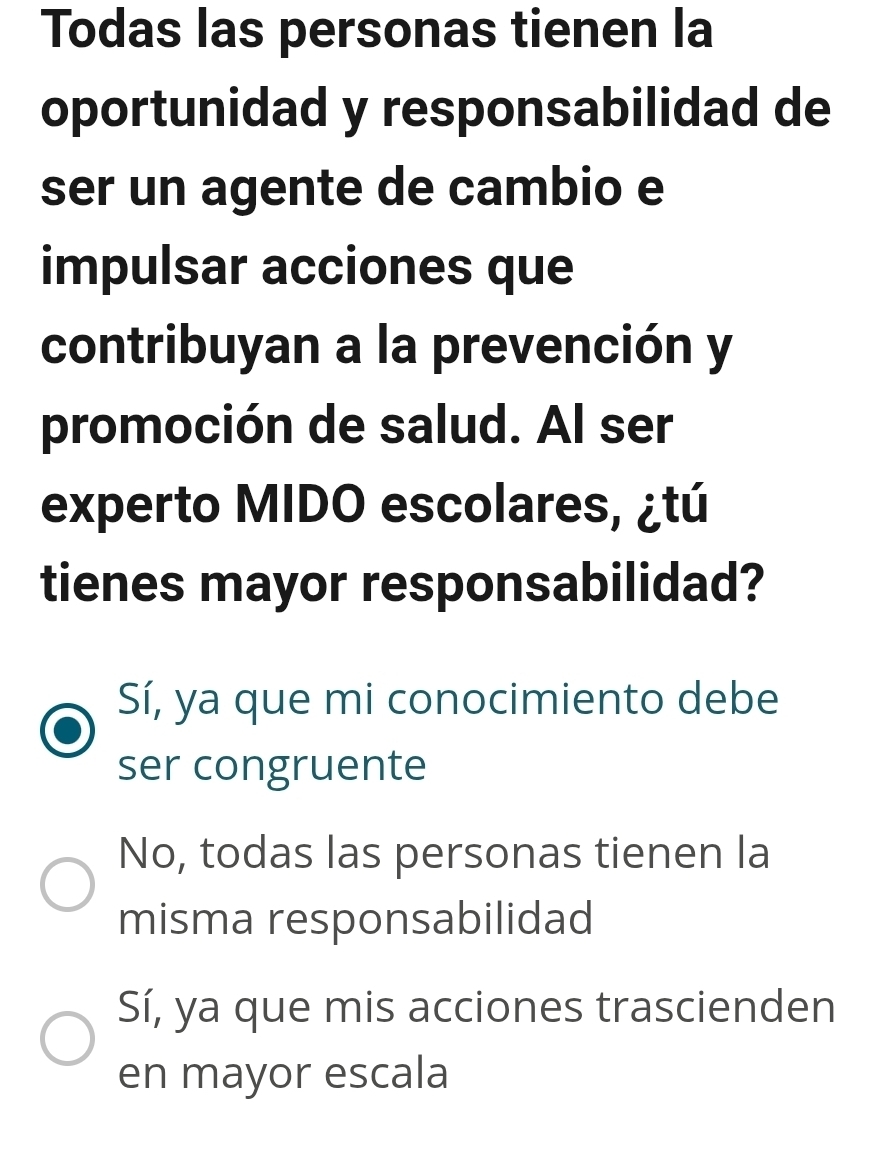 Todas las personas tienen la
oportunidad y responsabilidad de
ser un agente de cambio e
impulsar acciones que
contribuyan a la prevención y
promoción de salud. Al ser
experto MIDO escolares, ¿tú
tienes mayor responsabilidad?
Sí, ya que mi conocimiento debe
ser congruente
No, todas las personas tienen la
misma responsabilidad
Sí, ya que mis acciones trascienden
en mayor escala