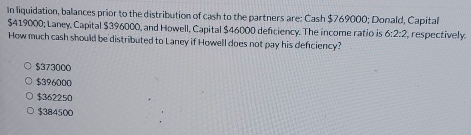 In liquidation, balances prior to the distribution of cash to the partners are: Cash $769000; Donald, Capital
$419000; Laney, Capital $396000, and Howell, Capital $46000 deficiency. The income ratio is 6:2:2 respectively
How much cash should be distributed to Laney if Howell does not pay his defciency?
$373000
$396000
$362250
$384500