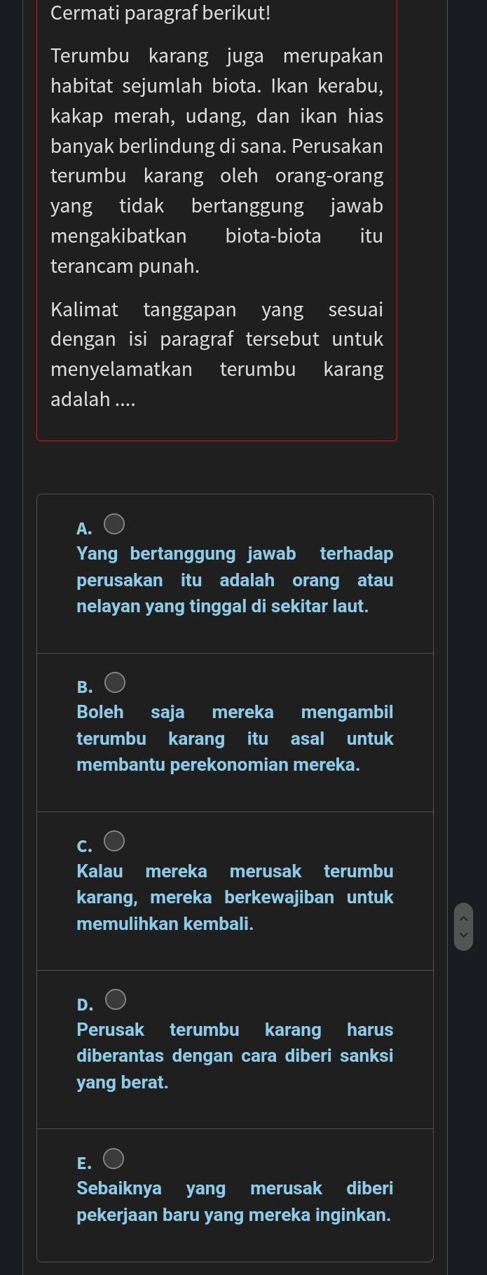 Cermati paragraf berikut!
Terumbu karang juga merupakan
habitat sejumlah biota. Ikan kerabu,
kakap merah, udang, dan ikan hias
banyak berlindung di sana. Perusakan
terumbu karang oleh orang-orang
yang tidak bertanggung jawab
mengakibatkan biota-biota itu
terancam punah.
Kalimat tanggapan yang sesuai
dengan isi paragraf tersebut untuk
menyelamatkan terumbu karang
adalah ....
A.
Yang bertanggung jawab terhadap
perusakan itu adalah orang atau
nelayan yang tinggal di sekitar laut.
B.
Boleh saja mereka mengambil
terumbu karang itu asal untuk
membantu perekonomian mereka.
C.
Kalau mereka merusak terumbu
karang, mereka berkewajiban untuk
memulihkan kembali.
D.
Perusak terumbu karang harus
diberantas dengan cara diberi sanksi
yang berat.
E.
Sebaiknya yang merusak diberi
pekerjaan baru yang mereka inginkan.