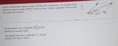 A force of 156 pounds makes an angle of 89°38' with a second force. The resultant of the
two forces makes an anglie of 39°12 ' to the first force. Find the magnitudes of the second
force and of the resultant.
The second force has a magnitude of □
(Round to the nearest integer.) pounds
The resultant force has a magnitude of □ pounds
(Round to the nearest integer.)