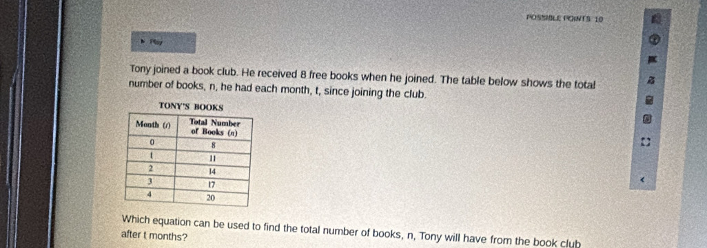 POSSIBLE POINTS: 10 
Tony joined a book club. He received 8 free books when he joined. The table below shows the total 
number of books, n, he had each month, t, since joining the club. 
T 
Which equation can be used to find the total number of books, n, Tony will have from the book club 
after t months?