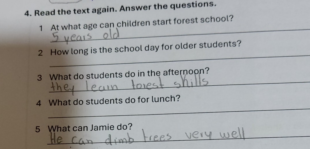 Read the text again. Answer the questions. 
_ 
1 At what age can children start forest school? 
_ 
2 How long is the school day for older students? 
_ 
3 What do students do in the afternoon? 
_ 
4 What do students do for lunch? 
_ 
5 What can Jamie do?