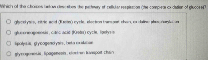 Which of the choices below describes the pathway of cellular respiration (the complete oxidation of glucose)?
glycolysis, citric acid (Krebs) cycle, electron transport chain, oxidative phosphorylation
gluconeogenesis, citric acid (Krebs) cycle, lipolysis
lipolysis, glycogenolysis, beta oxidation
glycogenesis, lipogenesis, electron transport chain