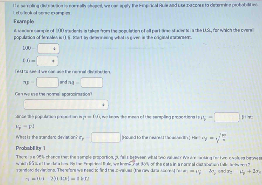 If a sampling distribution is normally shaped, we can apply the Empirical Rule and use z-scores to determine probabilities. 
Let's look at some examples. 
Example 
A random sample of 100 students is taken from the population of all part-time students in the U.S., for which the overall 
population of females is (.6. Start by determining what is given in the original statement.
100=□
0.6= □ 
Test to see if we can use the normal distribution.
np=□ and nq=□
Can we use the normal approximation?
overline ; 
Since the population proportion is p=0.6 , we know the mean of the sampling proportions is mu _hat p=□. (Hint:
mu _p=p.)
What is the standard deviation? sigma _p=□ (Round to the nearest thousandth.) Hint: sigma _p=sqrt(frac pq)n
Probability 1 
There is a 95% chance that the sample proportion, hat p , falls between what two values? We are looking for two x -values betwee 
which 95% of the data lies. By the Empirical Rule, we know hat 95% of the data in a normal distribution falls between 2
standard deviations. Therefore we need to find the æ -values (the raw data scores) for x_1=mu _hat -2sigma _p and x_2=mu _hat p+2sigma _hat p
x_1=0.6-2(0.049)=0.502