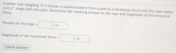 A tether ball weighing 15.9 ounces is pulled outward from a pole by a horizontal force until the rope makes
a23.2° angle with the pole. Determine the resulting tension on the rope and magnitude of the horizontal 
force. 
Tension on the rope =□ 0z
Magnitude of the horizontal force =□ 0z
Check Answer