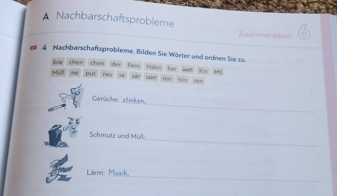 A Nachbarschaftsprobleme 
Zusammenleben 
4 Nachbarschaftsprobleme. Bilden Sie Wörter und ordnen Sie zu. 
bra chen chen der Fern Hähn her ken Kin Mu 
Müll ne put rau se sik stin ten ton zen 
Gerüche: stinken, 
_ 
_ 
Schmutz und Müll: 
_ 
Lärm: Musik,