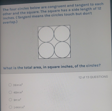 The four circles below are congruent and tangent to each
other and the square. The square has a side length of 12
inches. (Tangent means the circles touch but don't
overlap.)
What is the total area, in square inches, of the circles?
12 of 13 QUESTIONS
36π in^2
48π in^2
9π in^2
144π in^2