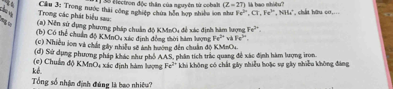 Số electron độc thân của nguyên tử cobalt (Z=27) là bao nhiêu? 
Câu 3: Trong nước thải công nghiệp chứa hỗn hợp nhiều ion như Fe^(2+) _  Cl ,Fe^(3+), NH_4^(+ , chất hữu cơ,... 
cầu vị Trong các phát biểu sau: 
ng c (a) Nên sử dụng phương pháp chuẩn độ 1 KMnO_4) để xác định hàm lượng Fe^(2+). 
(b) Có thể chuẩn độ KMnO4 xác định đồng thời hàm lượng Fe^(2+) và Fe^(3+). 
(c) Nhiều ion và chất gây nhiều sẽ ảnh hưởng đến chuẩn độ KMn O_4
(d) Sử dụng phương pháp khác như phổ AAS, phân tích trắc quang đề xác định hàm lượng iron. 
(e) Chuẩn dphi KMnO_4 xác định hàm lượng Fe^(2+)
kể. khi không có chất gây nhiễu hoặc sự gây nhiễu không đáng 
Tổng số nhận định đúng là bao nhiêu?