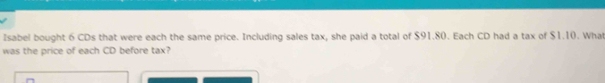 Isabel bought 6 CDs that were each the same price. Including sales tax, she paid a total of $91.80. Each CD had a tax of $1.10. Wha 
was the price of each CD before tax?