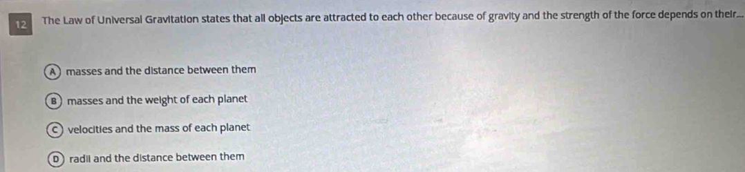 The Law of Universal Gravitation states that all objects are attracted to each other because of gravity and the strength of the force depends on their...
A masses and the distance between them
B masses and the weight of each planet
c velocities and the mass of each planet
D radil and the distance between them