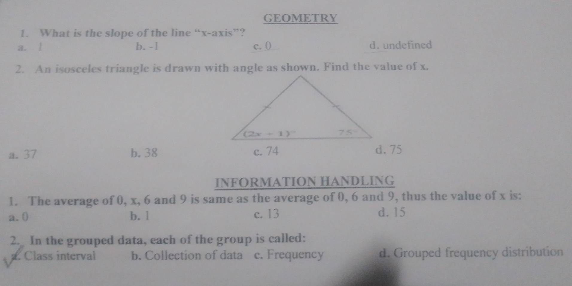 GEOMETRY
1. What is the slope of the line “x-axis”?
a. l b. - 1 c. ( d. undefined
2. An isosceles triangle is drawn with angle as shown. Find the value of x.
a. 37 b. 38
d. 75
INFORMATION HANDLING
1. The average of 0, x, 6 and 9 is same as the average of 0, 6 and 9, thus the value of x is:
a.0 b. 1 c. 13
d. 15
2. In the grouped data, each of the group is called:
a. Class interval b. Collection of data c. Frequency d. Grouped frequency distribution