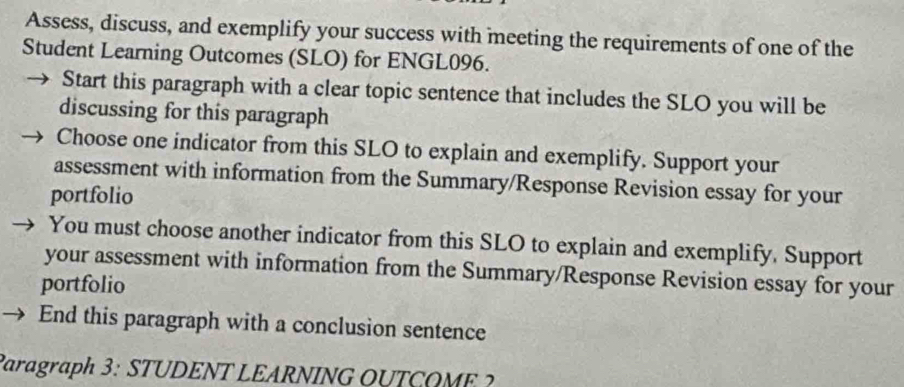 Assess, discuss, and exemplify your success with meeting the requirements of one of the 
Student Learning Outcomes (SLO) for ENGL096. 
Start this paragraph with a clear topic sentence that includes the SLO you will be 
discussing for this paragraph 
Choose one indicator from this SLO to explain and exemplify. Support your 
assessment with information from the Summary/Response Revision essay for your 
portfolio 
You must choose another indicator from this SLO to explain and exemplify. Support 
your assessment with information from the Summary/Response Revision essay for your 
portfolio 
End this paragraph with a conclusion sentence 
Paragraph 3: STUDENT LEARNING OUTCOME