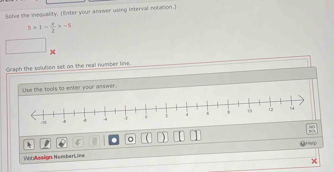 Solve the inequality. (Enter your answer using interval notation.)
5>1- x/2 >-5
Graph the solution set on the real number line. 
Use the tools to enter your answer. 
NO 
SOL 
。 ) 
Help 
WebAssign NumberLine