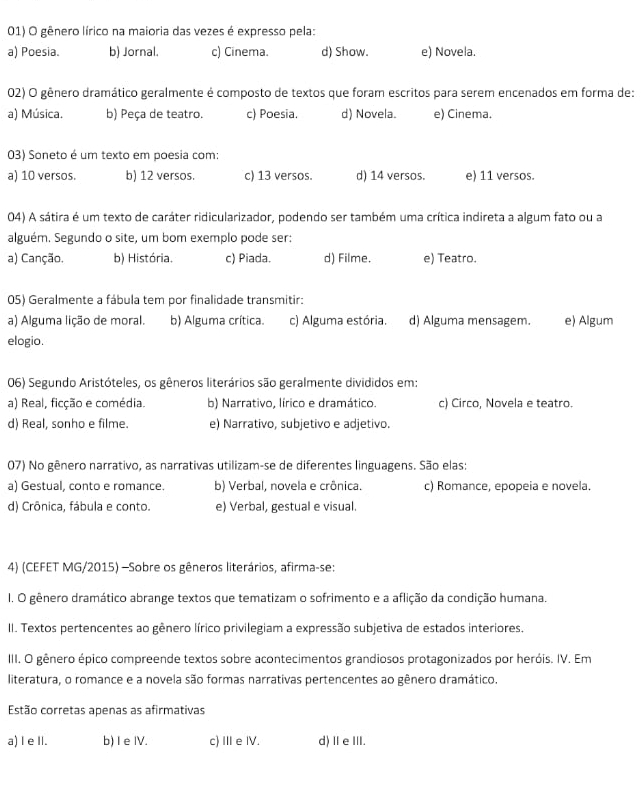 gênero lírico na maioria das vezes é expresso pela:
a) Poesia. b) Jornal. c) Cinema. d) Show. e) Novela.
02) O gênero dramático geralmente é composto de textos que foram escritos para serem encenados em forma de:
a) Música. b) Peça de teatro. c) Poesia. d) Novela. e) Cinema.
03) Soneto é um texto em poesia com:
a) 10 versos. b) 12 versos. c) 13 versos. d) 14 versos. e) 11 versos.
04) A sátira é um texto de caráter ridicularizador, podendo ser também uma crítica indireta a algum fato ou a
alguém. Segundo o site, um bom exemplo pode ser:
a) Canção. b) História. c) Piada. d) Filme. e) Teatro.
05) Geralmente a fábula tem por finalidade transmitir:
a) Alguma lição de moral. b) Alguma crítica. c) Alguma estória. d) Alguma mensagem. e) Algum
elogio.
06) Segundo Aristóteles, os gêneros literários são geralmente divididos em:
a) Real, ficção e comédia. b) Narrativo, lírico e dramático. c) Circo, Novela e teatro.
d) Real, sonho e filme. e) Narrativo, subjetivo e adjetivo.
07) No gênero narrativo, as narrativas utilizam-se de diferentes linguagens. São elas:
a) Gestual, conto e romance. b) Verbal, novela e crônica. c) Romance, epopeia e novela.
d) Crônica, fábula e conto. e) Verbal, gestual e visual.
4) (CEFET MG/2015) -Sobre os gêneros literários, afirma-se:
I. O gênero dramático abrange textos que tematizam o sofrimento e a aflição da condição humana.
II. Textos pertencentes ao gênero lírico privilegiam a expressão subjetiva de estados interiores.
III. O gênero épico compreende textos sobre acontecimentos grandiosos protagonizados por heróis. IV. Em
literatura, o romance e a novela são formas narrativas pertencentes ao gênero dramático.
Estão corretas apenas as afirmativas
a) l e II. b)I eIV. c) Ⅲe ⅣV. d)ⅡeⅢ.