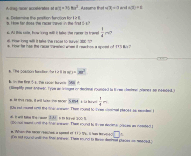 A drag racer accelerates at a(t)=76ft/s^2. Assume that v(0)=0 and s(0)=0. 
a. Determine the position function for t≥ 0. 
b. How far does the racer travel in the first 5 s? 
c. At this rate, how long will it take the racer to travel  1/4 mi 2 
d. How long will it take the racer to travel 300 ft? 
e. How far has the racer traveled when it reaches a speed of 173 ft/s? 
a. The position function for t≥ 0 is s(t)=38t^2
b. In the first 5 s, the racer travels 950 ft. 
(Simplify your answer. Type an integer or decimal rounded to three decimal places as needed.) 
c. At this rate, it will take the racer 5.894 s to travel  1/4 mi. 
(Do not round until the final answer. Then round to three decimal places as needed.) 
d. It will take the racer 2.81 s to travel 300 ft. 
(Do not round until the final answer. Then round to three decimal places as needed.) 
e. When the racer reaches a speed of 173 ft/s, it has traveled □ ft. 
(Do not round until the final answer. Then round to three decimal places as needed.)