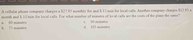 A cellular phone company charges a $27.95 monthly fee and $.12/min for local calls. Another company charges $12.95 a
month and $.32/min for local calls. For what number of minutes of local calls are the costs of the plans the same?
a. 60 minutes c. 90 minutes
b. 75 minutes d. 105 minutes