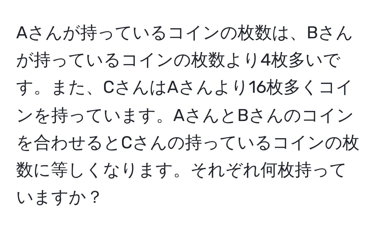 Aさんが持っているコインの枚数は、Bさんが持っているコインの枚数より4枚多いです。また、CさんはAさんより16枚多くコインを持っています。AさんとBさんのコインを合わせるとCさんの持っているコインの枚数に等しくなります。それぞれ何枚持っていますか？